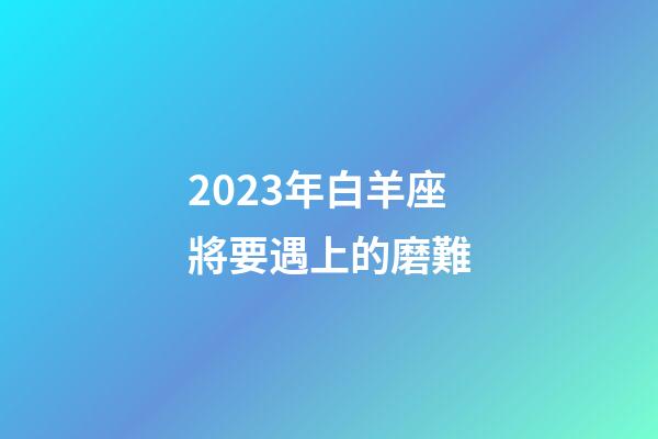 2023年白羊座將要遇上的磨難-第1張-星座運勢-玄機派