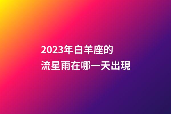 2023年白羊座的流星雨在哪一天出現-第1張-星座運勢-玄機派