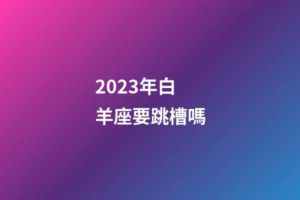 2023年白羊座要跳槽嗎-第1張-星座運勢-玄機派