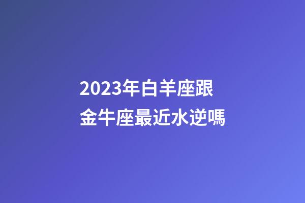 2023年白羊座跟金牛座最近水逆嗎-第1張-星座運勢-玄機派