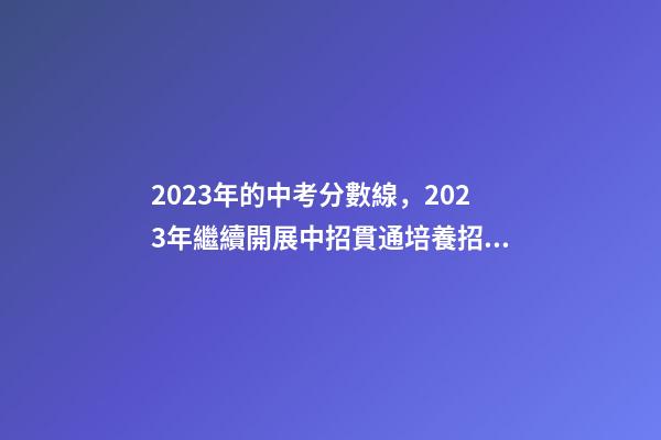2023年的中考分數線，2023年繼續開展中招貫通培養招生-第1張-觀點-玄機派