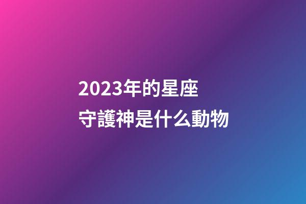 2023年的星座守護神是什么動物-第1張-星座運勢-玄機派