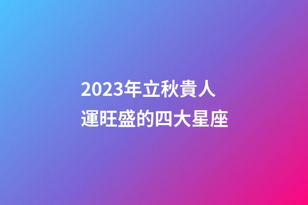 2023年立秋貴人運旺盛的四大星座