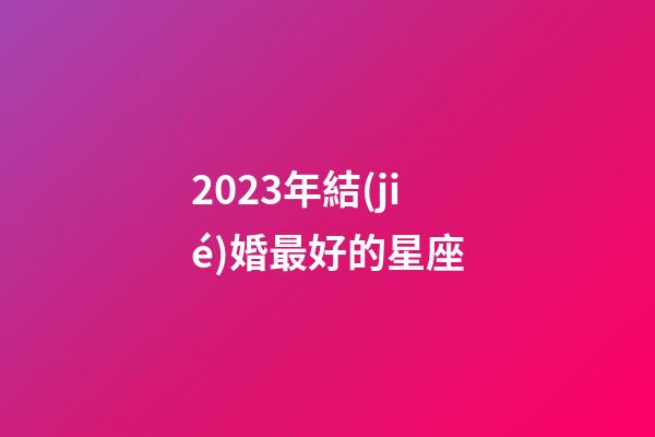 2023年結(jié)婚最好的星座-第1張-星座運(yùn)勢(shì)-玄機(jī)派