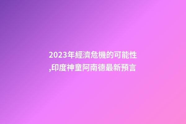 2023年經濟危機的可能性,印度神童阿南德最新預言-第1張-觀點-玄機派