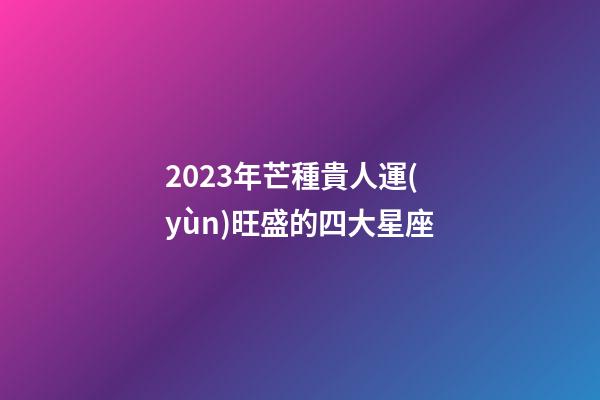 2023年芒種貴人運(yùn)旺盛的四大星座