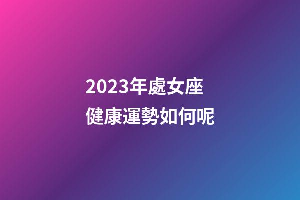2023年處女座健康運勢如何呢-第1張-星座運勢-玄機派