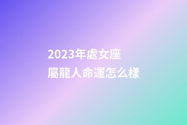 2023年處女座屬龍人命運怎么樣-第1張-星座運勢-玄機派