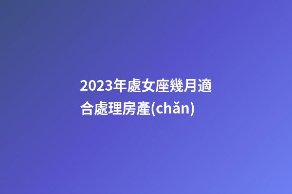 2023年處女座幾月適合處理房產(chǎn)-第1張-星座運(yùn)勢-玄機(jī)派