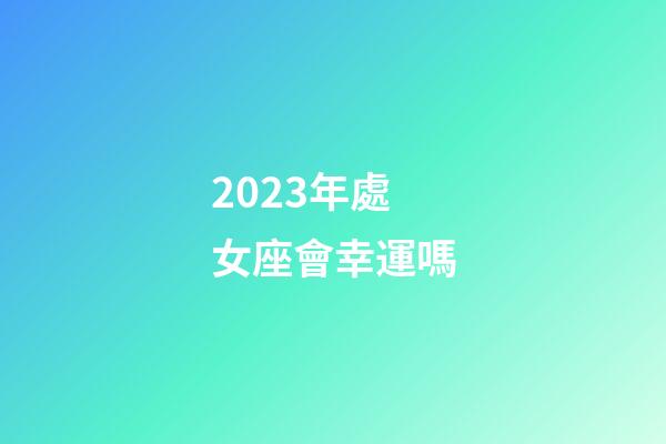 2023年處女座會幸運嗎-第1張-星座運勢-玄機派