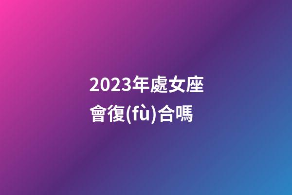 2023年處女座會復(fù)合嗎-第1張-星座運勢-玄機派