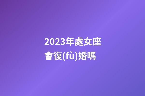 2023年處女座會復(fù)婚嗎-第1張-星座運(yùn)勢-玄機(jī)派