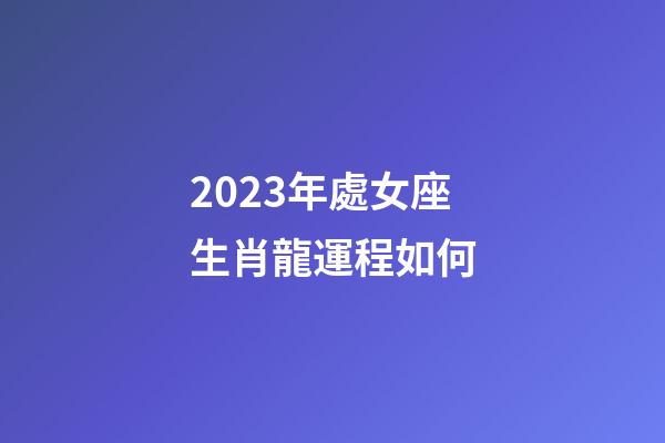 2023年處女座生肖龍運程如何-第1張-星座運勢-玄機派