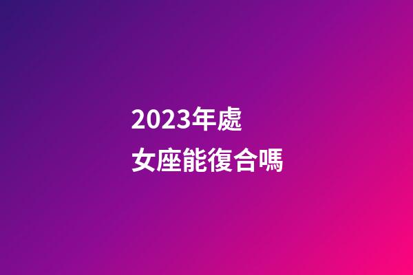 2023年處女座能復合嗎-第1張-星座運勢-玄機派