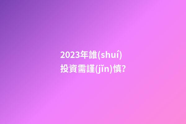 2023年誰(shuí)投資需謹(jǐn)慎？