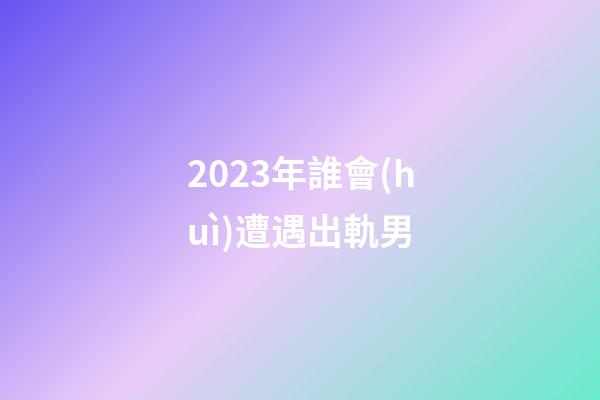 2023年誰會(huì)遭遇出軌男