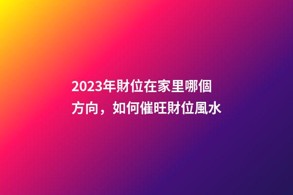 2023年財位在家里哪個方向，如何催旺財位風水