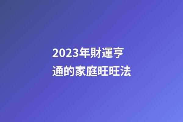 2023年財運亨通的家庭旺旺法
