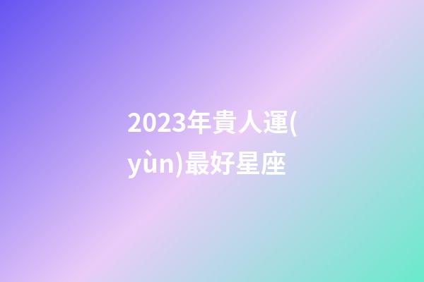 2023年貴人運(yùn)最好星座-第1張-星座運(yùn)勢(shì)-玄機(jī)派