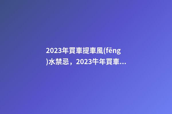 2023年買車提車風(fēng)水禁忌，2023牛年買車提車有什么講究
