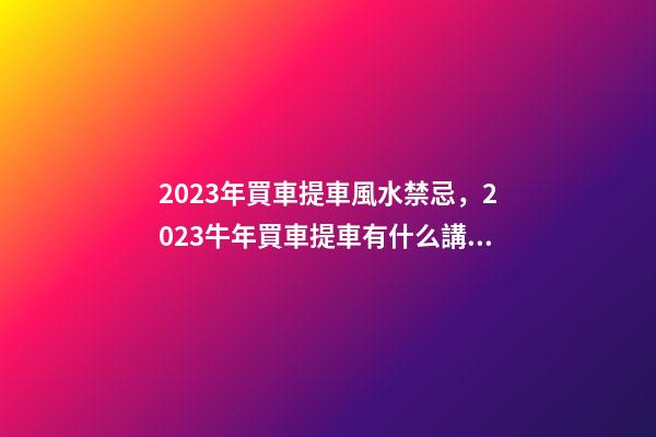 2023年買車提車風水禁忌，2023牛年買車提車有什么講究