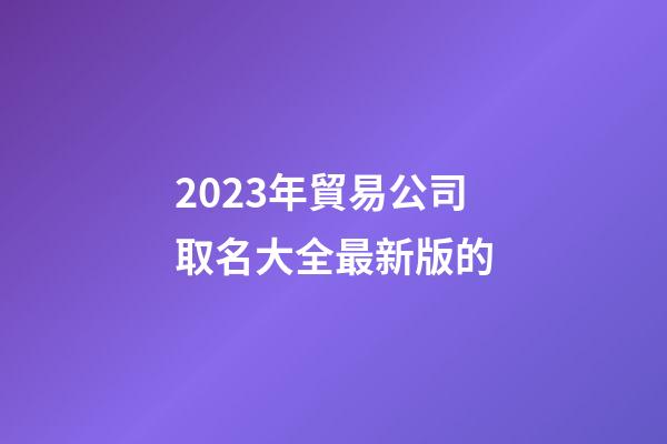2023年貿易公司取名大全最新版的-第1張-公司起名-玄機派
