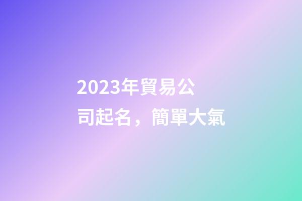 2023年貿易公司起名，簡單大氣-第1張-公司起名-玄機派
