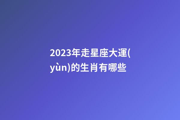 2023年走星座大運(yùn)的生肖有哪些-第1張-星座運(yùn)勢-玄機(jī)派