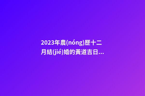 2023年農(nóng)歷十二月結(jié)婚的黃道吉日，宜嫁娶的好日子