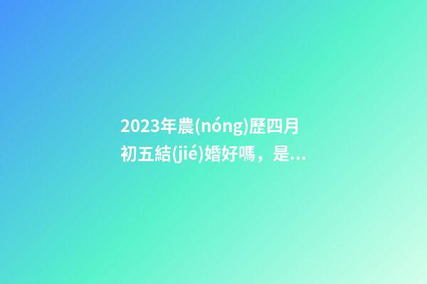 2023年農(nóng)歷四月初五結(jié)婚好嗎，是訂婚嫁娶黃道吉日嗎