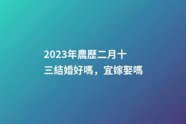 2023年農歷二月十三結婚好嗎，宜嫁娶嗎