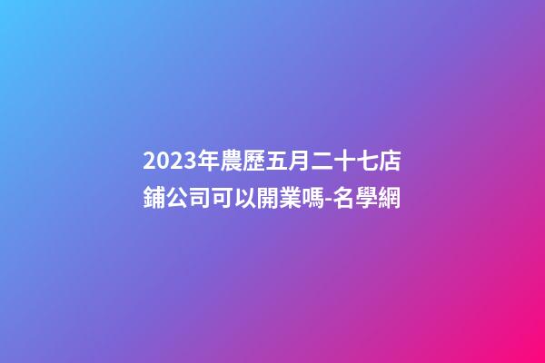 2023年農歷五月二十七店鋪公司可以開業嗎-名學網-第1張-公司起名-玄機派