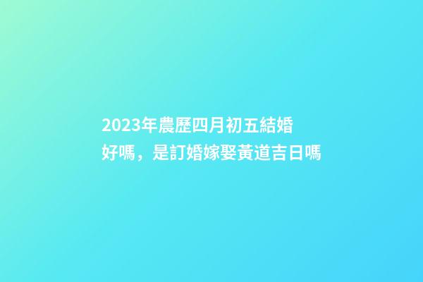 2023年農歷四月初五結婚好嗎，是訂婚嫁娶黃道吉日嗎