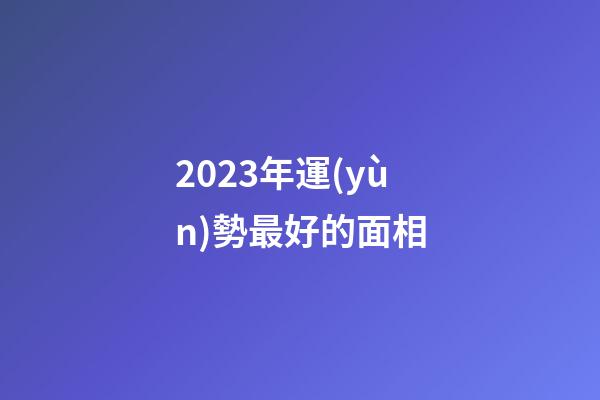 2023年運(yùn)勢最好的面相