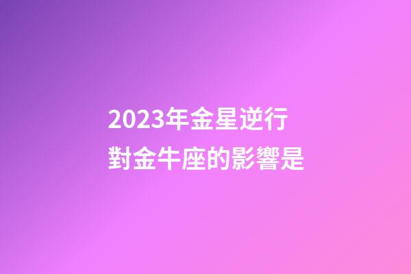 2023年金星逆行對金牛座的影響是-第1張-星座運勢-玄機派