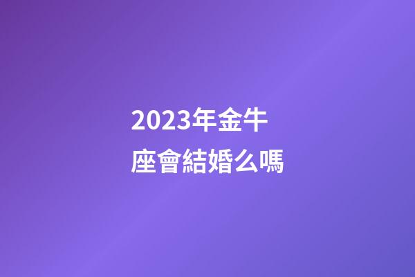 2023年金牛座會結婚么嗎-第1張-星座運勢-玄機派