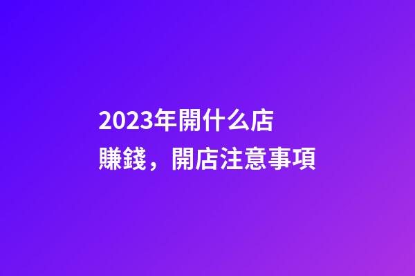 2023年開什么店賺錢，開店注意事項