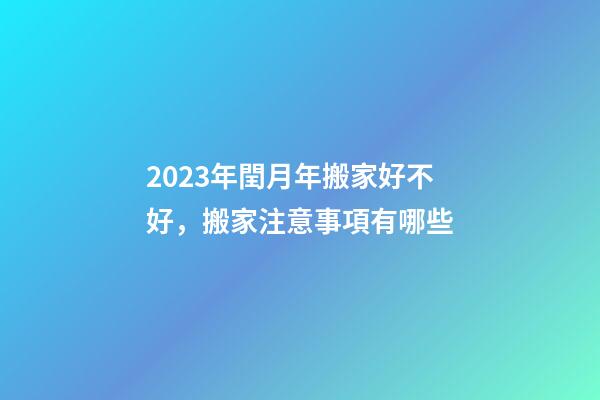 2023年閏月年搬家好不好，搬家注意事項有哪些