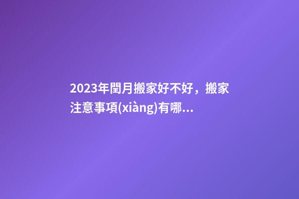 2023年閏月搬家好不好，搬家注意事項(xiàng)有哪些