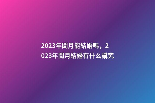 2023年閏月能結婚嗎，2023年閏月結婚有什么講究