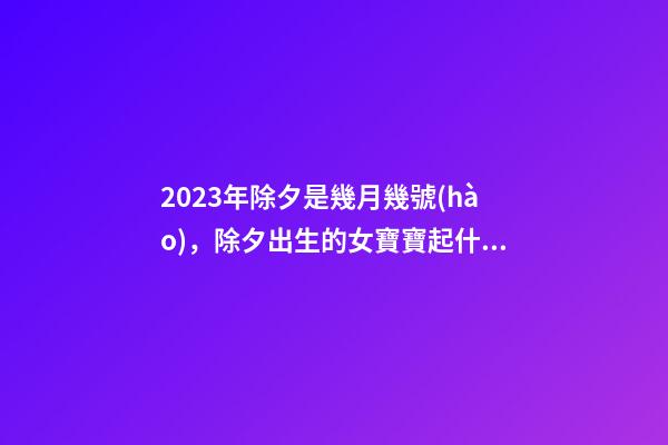 2023年除夕是幾月幾號(hào)，除夕出生的女寶寶起什么名字好