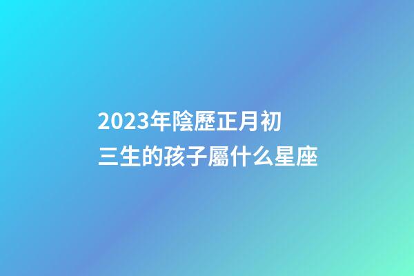 2023年陰歷正月初三生的孩子屬什么星座-第1張-星座運勢-玄機派