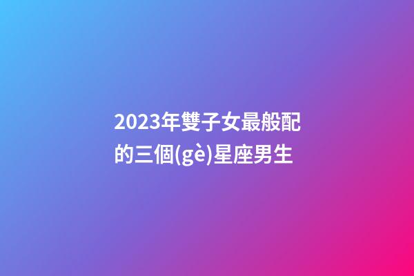 2023年雙子女最般配的三個(gè)星座男生-第1張-星座運(yùn)勢-玄機(jī)派