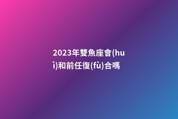 2023年雙魚座會(huì)和前任復(fù)合嗎-第1張-星座運(yùn)勢(shì)-玄機(jī)派