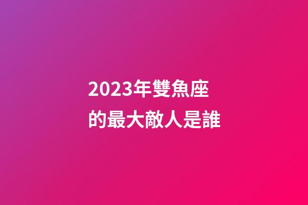 2023年雙魚座的最大敵人是誰-第1張-星座運勢-玄機派