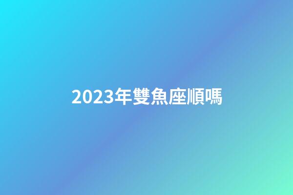 2023年雙魚座順嗎-第1張-星座運(yùn)勢-玄機(jī)派