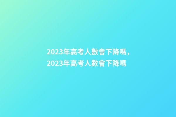 2023年高考人數會下降嗎，2023年高考人數會下降嗎-第1張-觀點-玄機派