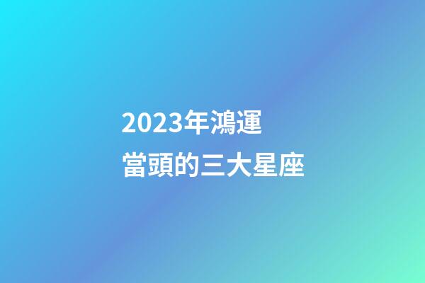 2023年鴻運當頭的三大星座-第1張-星座運勢-玄機派