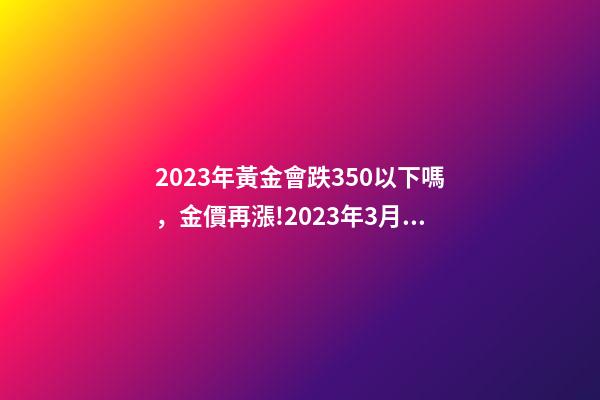 2023年黃金會跌350以下嗎，金價再漲!2023年3月24日各大金店黃金價格多少錢一克-第1張-觀點-玄機派