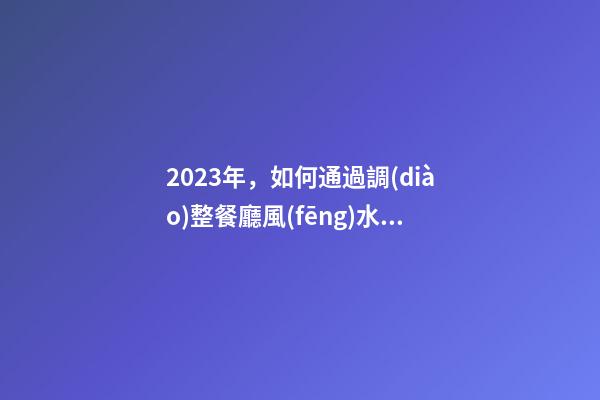 2023年，如何通過調(diào)整餐廳風(fēng)水增旺福祿壽？